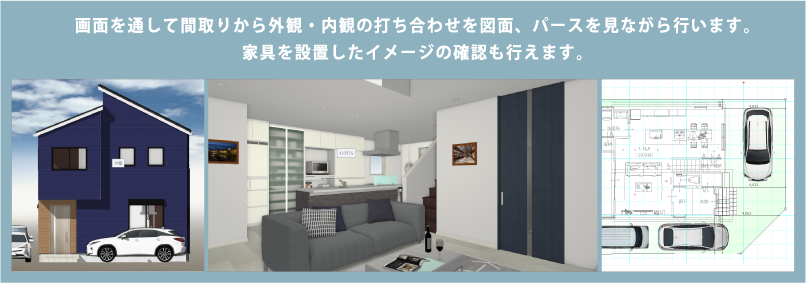 画面を通して間取りから外観・内観の打ち合わせを図面、パースを見ながら行います。
家具を設置したイメージの確認も行えます。
